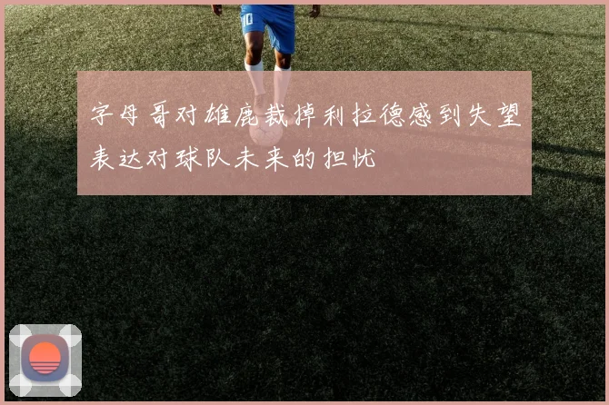字母哥对雄鹿裁掉利拉德感到失望表达对球队未来的担忧