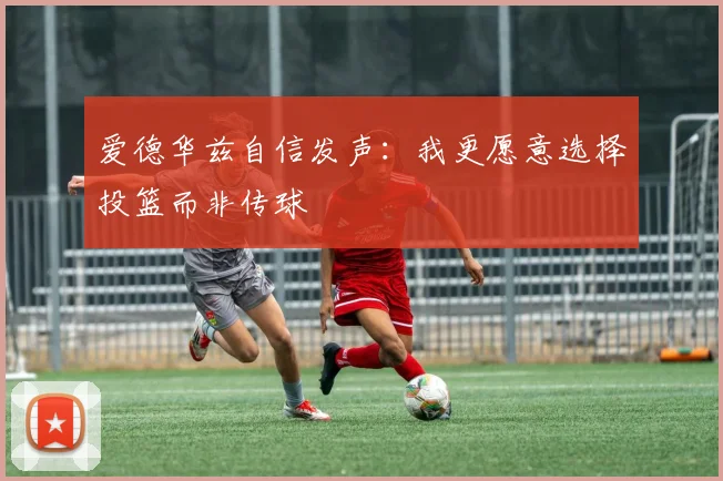 爱德华兹自信发声：我更愿意选择投篮而非传球