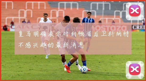 皇马明确表示对利物浦后卫科纳特不感兴趣的最新消息