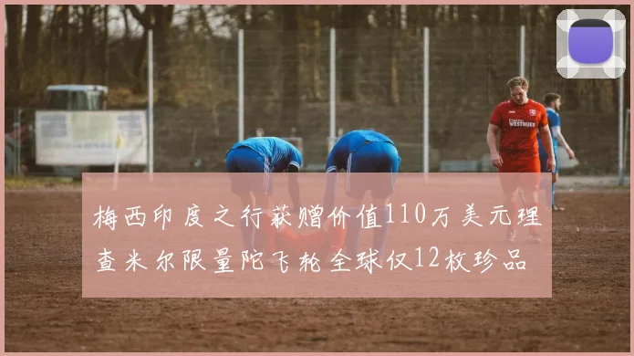 梅西印度之行获赠价值110万美元理查米尔限量陀飞轮全球仅12枚珍品