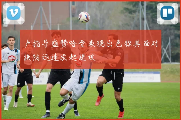 卢指导盛赞哈登表现出色称其面对换防迅速发起进攻