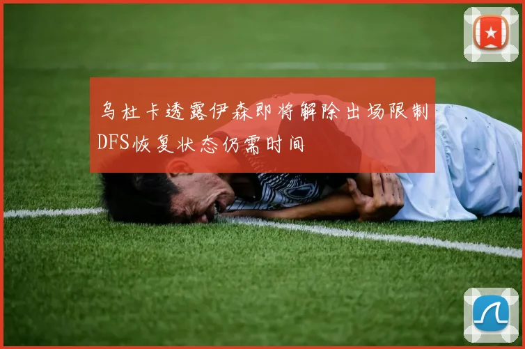 乌杜卡透露伊森即将解除出场限制DFS恢复状态仍需时间