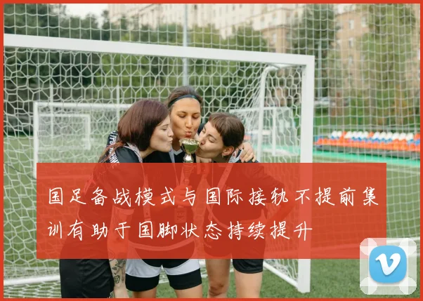 国足备战模式与国际接轨不提前集训有助于国脚状态持续提升