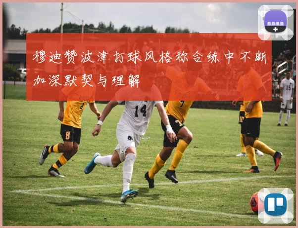 穆迪赞波津打球风格称合练中不断加深默契与理解