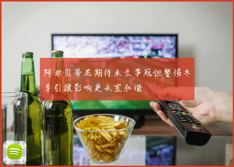 阿尔贝蒂尼期待米兰争冠但警惕冬季引援影响更衣室和谐