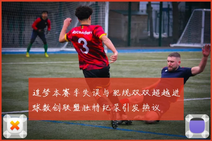 追梦本赛季失误与犯规双双超越进球数创联盟独特纪录引发热议