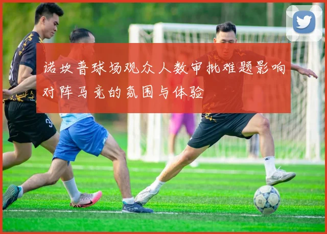 诺坎普球场观众人数审批难题影响对阵马竞的氛围与体验