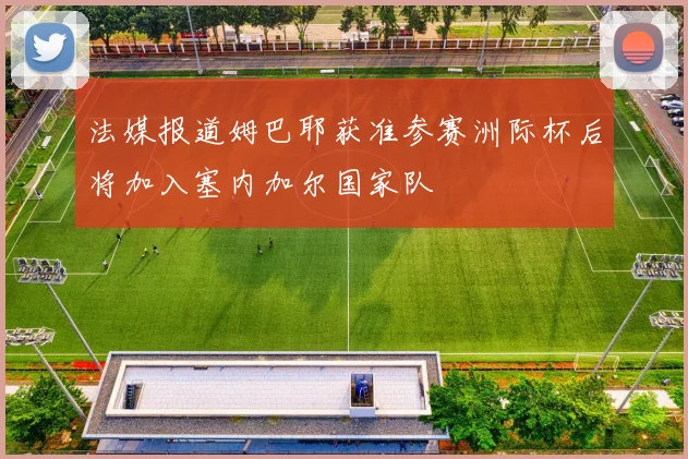 法媒报道姆巴耶获准参赛洲际杯后将加入塞内加尔国家队