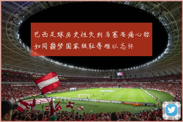 巴西足球历史性失利马塞洛痛心称如同噩梦国家级耻辱难以忘怀