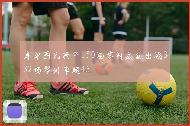 库尔图瓦西甲150场零封成就出战332场零封率超45