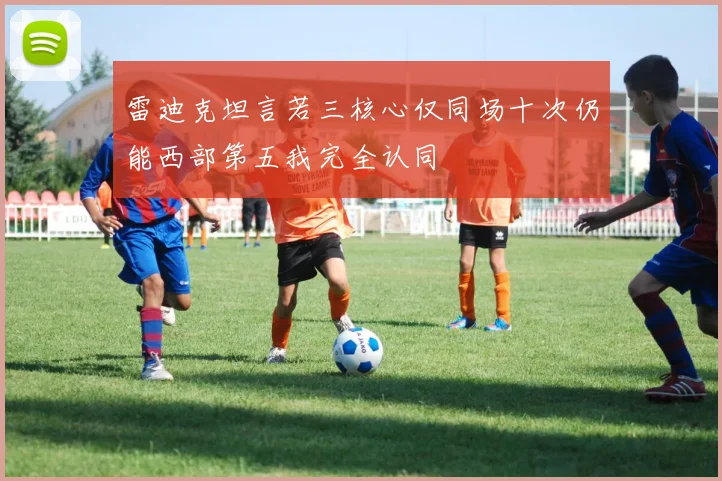 雷迪克坦言若三核心仅同场十次仍能西部第五我完全认同