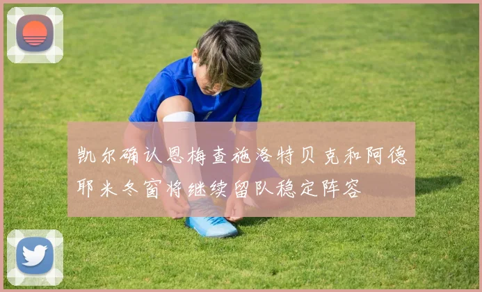 凯尔确认恩梅查施洛特贝克和阿德耶米冬窗将继续留队稳定阵容
