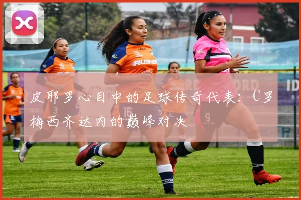 皮耶罗心目中的足球传奇代表：C罗梅西齐达内的巅峰对决