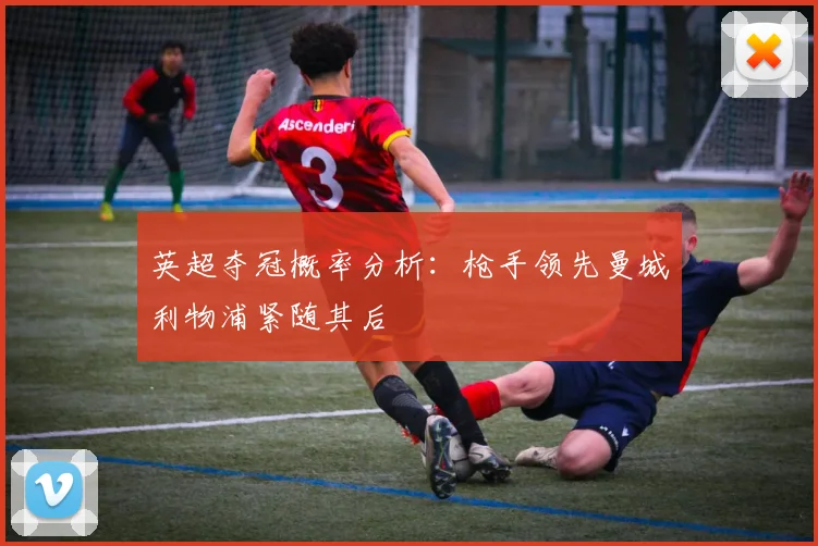 英超夺冠概率分析：枪手领先曼城利物浦紧随其后