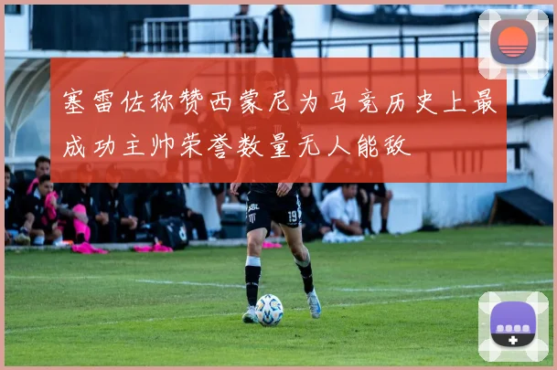 塞雷佐称赞西蒙尼为马竞历史上最成功主帅荣誉数量无人能敌