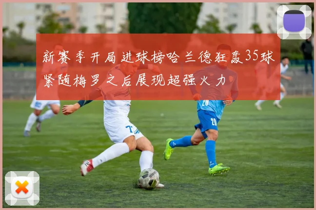 新赛季开局进球榜哈兰德狂轰35球紧随梅罗之后展现超强火力
