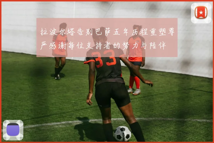 拉波尔塔告别巴萨五年历程重塑尊严感谢每位支持者的努力与陪伴