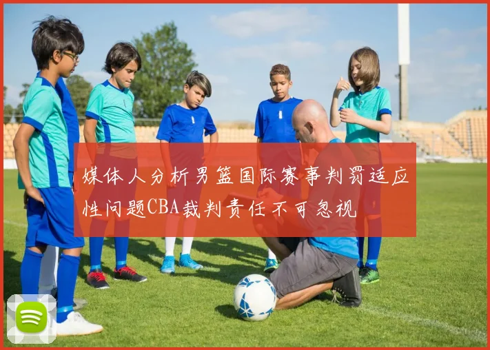 媒体人分析男篮国际赛事判罚适应性问题CBA裁判责任不可忽视