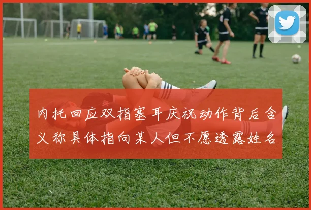 内托回应双指塞耳庆祝动作背后含义称具体指向某人但不愿透露姓名