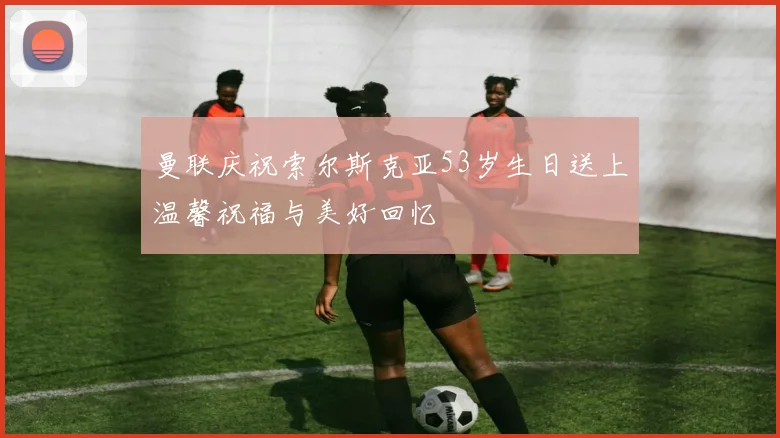 曼联庆祝索尔斯克亚53岁生日送上温馨祝福与美好回忆