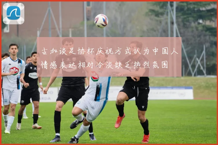 古加谈足协杯庆祝方式认为中国人情感表达相对冷淡缺乏热烈氛围