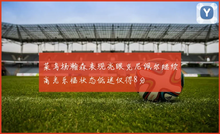 菜鸟杨瀚森表现亮眼克尼佩尔继续高光乐福状态低迷仅得8分