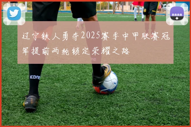 辽宁铁人勇夺2025赛季中甲联赛冠军提前两轮锁定荣耀之路