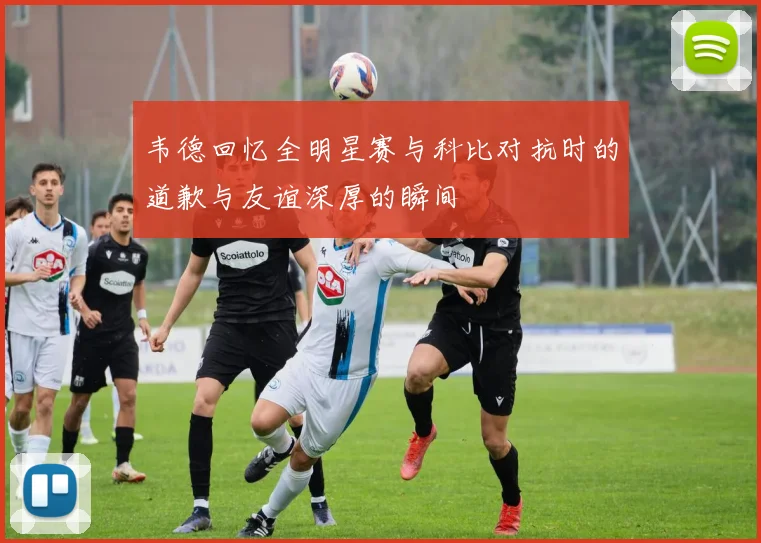 韦德回忆全明星赛与科比对抗时的道歉与友谊深厚的瞬间