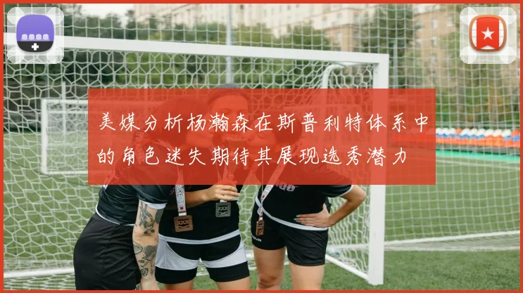 美媒分析杨瀚森在斯普利特体系中的角色迷失期待其展现选秀潜力