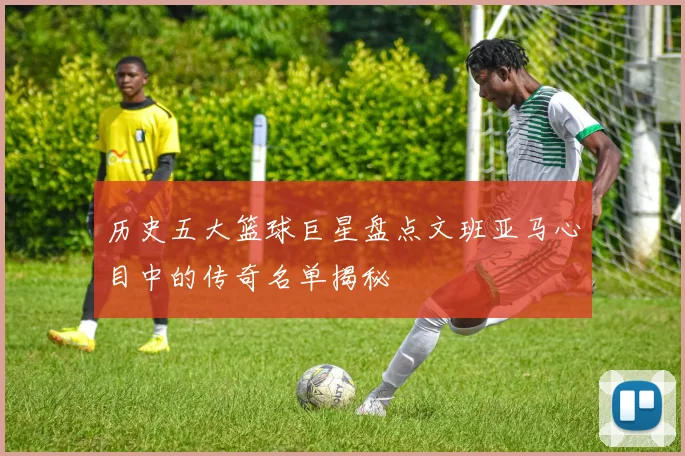 历史五大篮球巨星盘点文班亚马心目中的传奇名单揭秘