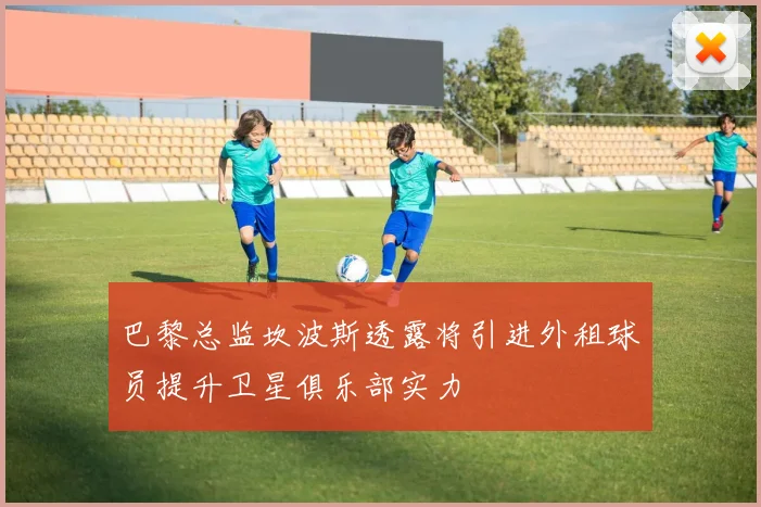 巴黎总监坎波斯透露将引进外租球员提升卫星俱乐部实力