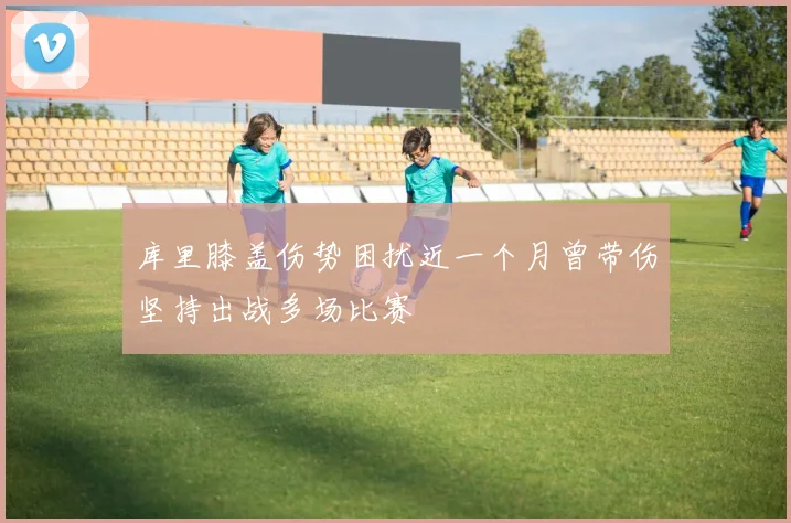 库里膝盖伤势困扰近一个月曾带伤坚持出战多场比赛