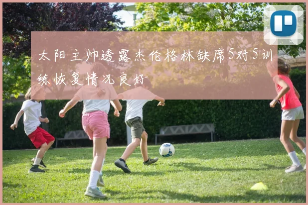 太阳主帅透露杰伦格林缺席5对5训练恢复情况良好
