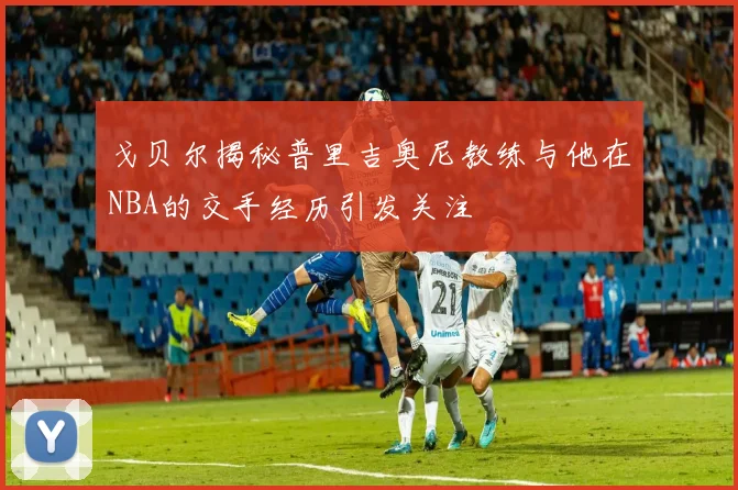 戈贝尔揭秘普里吉奥尼教练与他在NBA的交手经历引发关注