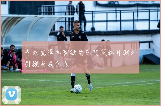 齐尔克泽冬窗欲离队阿莫林计划外引援或成焦点