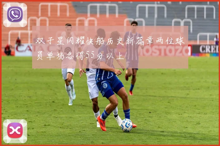 双子星闪耀快船历史新篇章两位球员单场各得55分以上