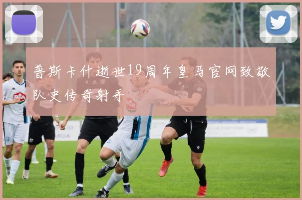 普斯卡什逝世19周年皇马官网致敬队史传奇射手