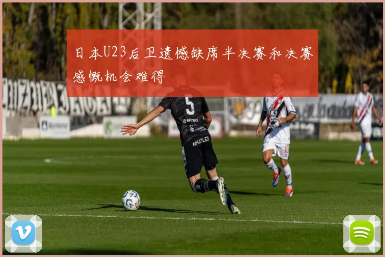 日本U23后卫遗憾缺席半决赛和决赛感慨机会难得