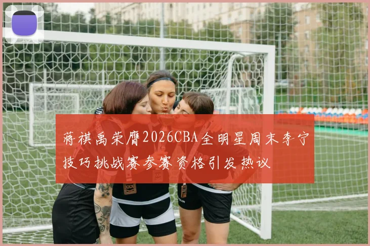 蒋祺禹荣膺2026CBA全明星周末李宁技巧挑战赛参赛资格引发热议