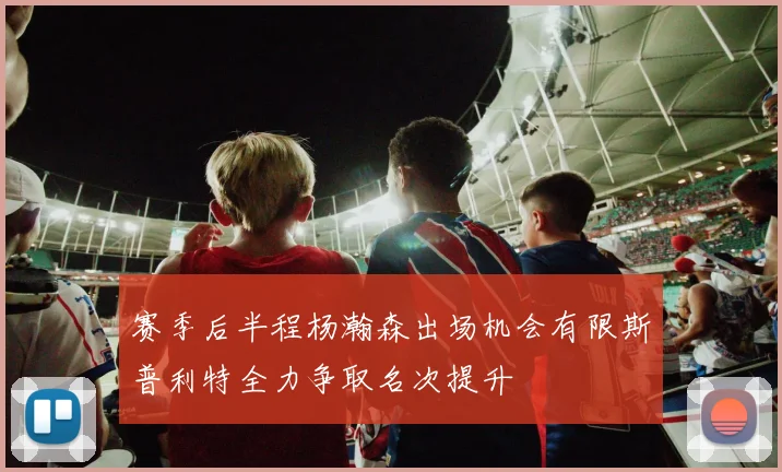 赛季后半程杨瀚森出场机会有限斯普利特全力争取名次提升