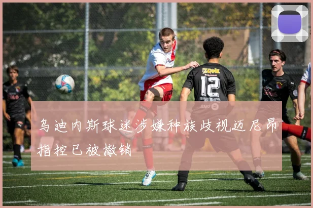 乌迪内斯球迷涉嫌种族歧视迈尼昂指控已被撤销