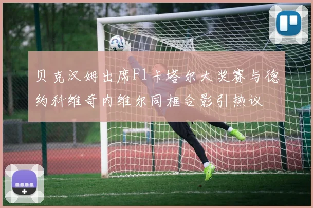 贝克汉姆出席F1卡塔尔大奖赛与德约科维奇内维尔同框合影引热议